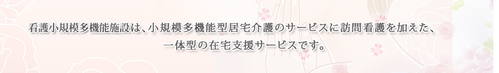 複合型サービスは、小規模多機能型居宅介護のサービスに訪問看護を加えた、一体型の在宅支援サービスです。